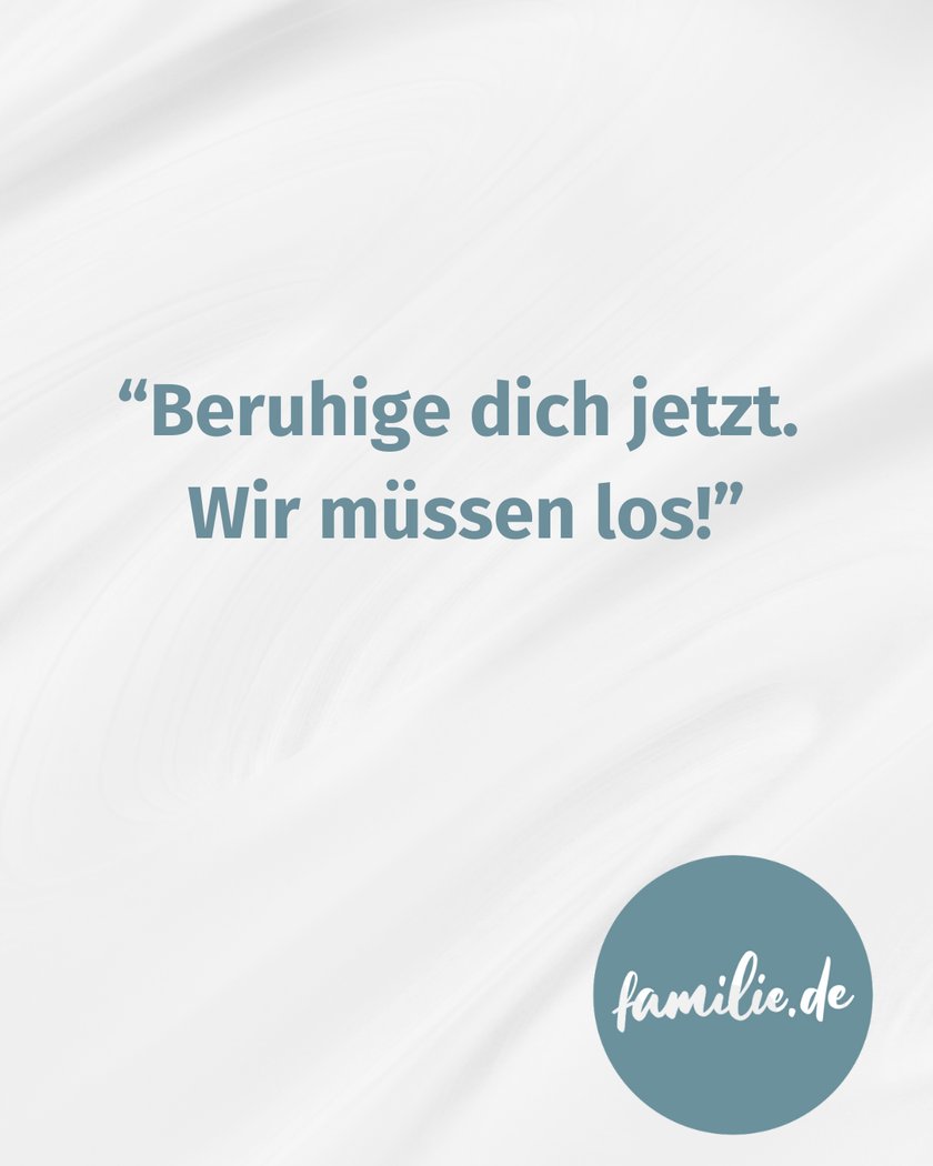 Beruhige dich jetzt. Wir müssen los. 